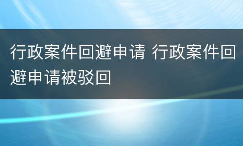 行政案件回避申请 行政案件回避申请被驳回