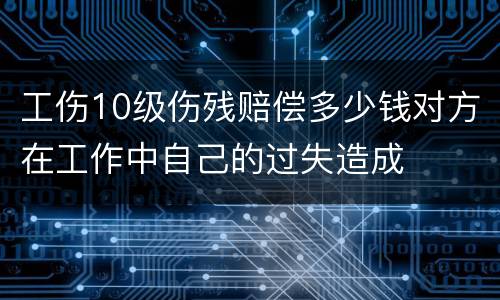 工伤10级伤残赔偿多少钱对方在工作中自己的过失造成