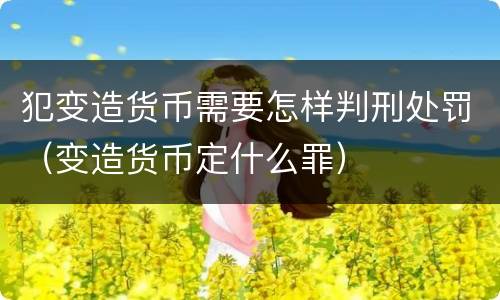 犯变造货币需要怎样判刑处罚（变造货币定什么罪）