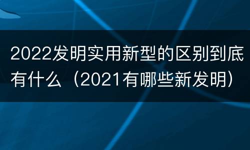 2022发明实用新型的区别到底有什么（2021有哪些新发明）