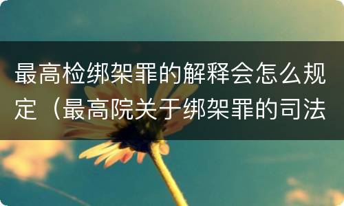 最高检绑架罪的解释会怎么规定（最高院关于绑架罪的司法解释）