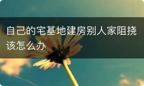 自己的宅基地建房别人家阻挠该怎么办