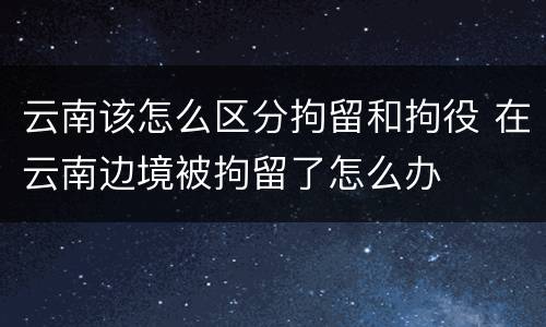 云南该怎么区分拘留和拘役 在云南边境被拘留了怎么办