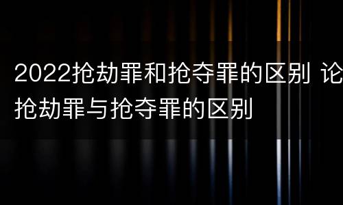 2022抢劫罪和抢夺罪的区别 论抢劫罪与抢夺罪的区别