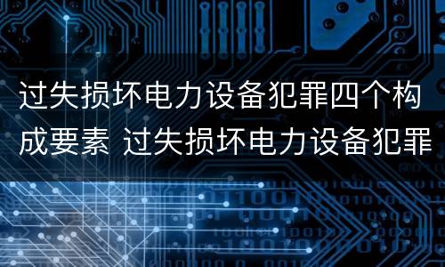 过失损坏电力设备犯罪四个构成要素 过失损坏电力设备犯罪四个构成要素包括