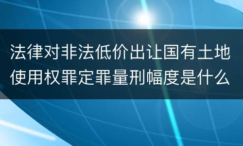 法律对非法低价出让国有土地使用权罪定罪量刑幅度是什么