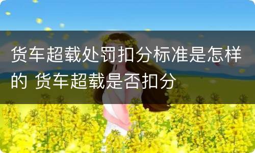 货车超载处罚扣分标准是怎样的 货车超载是否扣分