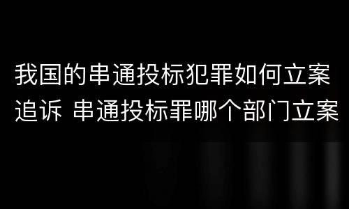 我国的串通投标犯罪如何立案追诉 串通投标罪哪个部门立案