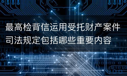 最高检背信运用受托财产案件司法规定包括哪些重要内容
