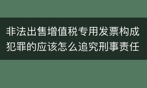 非法出售增值税专用发票构成犯罪的应该怎么追究刑事责任