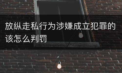 放纵走私行为涉嫌成立犯罪的该怎么判罚
