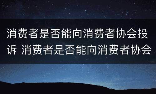 消费者是否能向消费者协会投诉 消费者是否能向消费者协会投诉电话