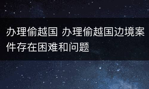 办理偷越国 办理偷越国边境案件存在困难和问题