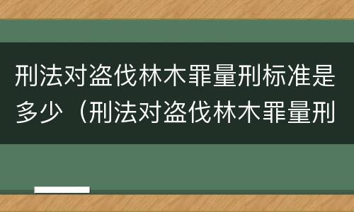 刑法对盗伐林木罪量刑标准是多少（刑法对盗伐林木罪量刑标准是多少）