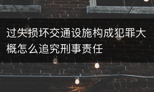过失损坏交通设施构成犯罪大概怎么追究刑事责任