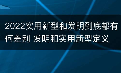 2022实用新型和发明到底都有何差别 发明和实用新型定义