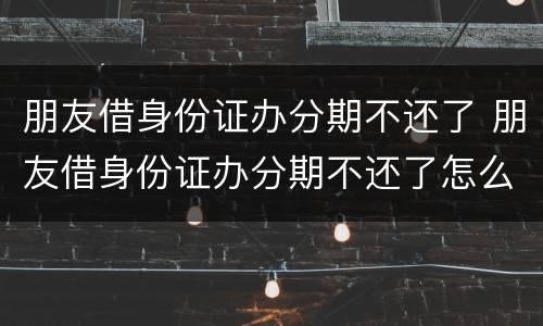 朋友借身份证办分期不还了 朋友借身份证办分期不还了怎么办