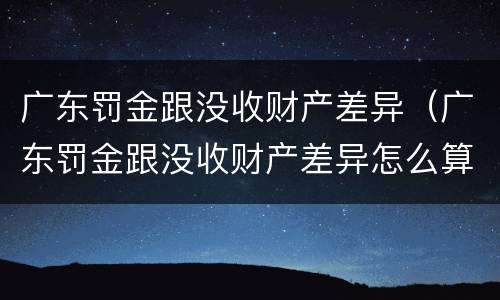 广东罚金跟没收财产差异（广东罚金跟没收财产差异怎么算）