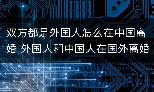 双方都是外国人怎么在中国离婚 外国人和中国人在国外离婚 中国是否认可