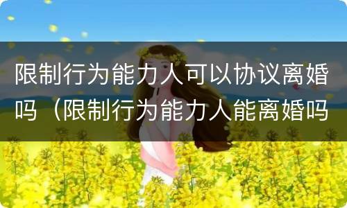 限制行为能力人可以协议离婚吗（限制行为能力人能离婚吗）