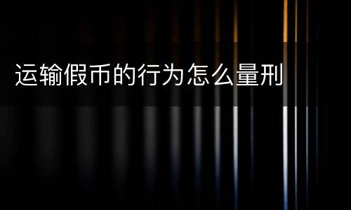 运输假币的行为怎么量刑