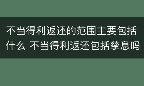 不当得利返还的范围主要包括什么 不当得利返还包括孳息吗