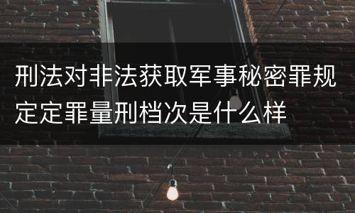 刑法对非法获取军事秘密罪规定定罪量刑档次是什么样