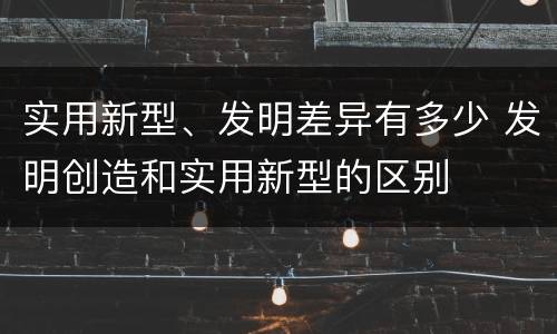 实用新型、发明差异有多少 发明创造和实用新型的区别
