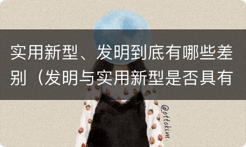 实用新型、发明到底有哪些差别（发明与实用新型是否具有实用性）