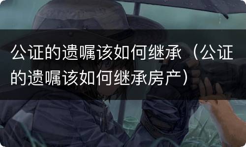 公证的遗嘱该如何继承（公证的遗嘱该如何继承房产）
