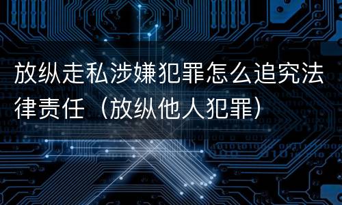 放纵走私涉嫌犯罪怎么追究法律责任（放纵他人犯罪）