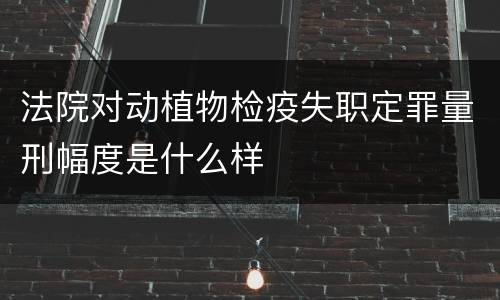 法院对动植物检疫失职定罪量刑幅度是什么样