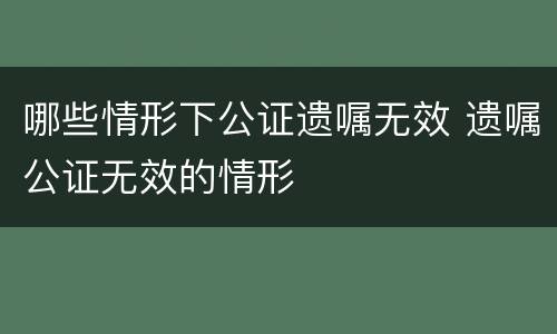 哪些情形下公证遗嘱无效 遗嘱公证无效的情形