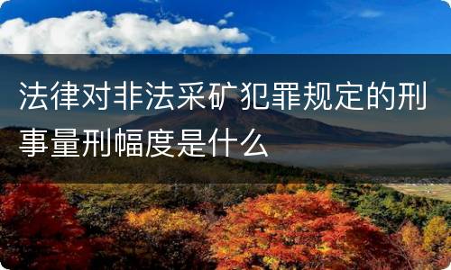 法律对非法采矿犯罪规定的刑事量刑幅度是什么