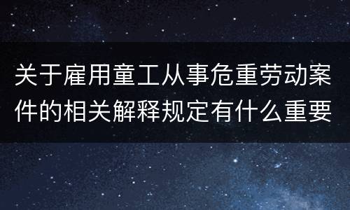 关于雇用童工从事危重劳动案件的相关解释规定有什么重要内容