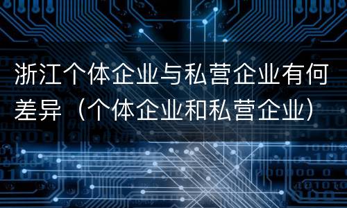 浙江个体企业与私营企业有何差异(个体企业和私营企业)