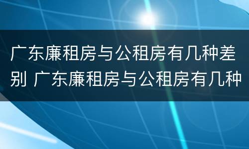 广东廉租房与公租房有几种差别 广东廉租房与公租房有几种差别吗