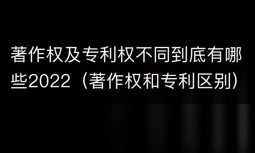 著作权及专利权不同到底有哪些2022（著作权和专利区别）
