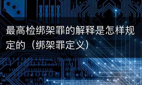 最高检绑架罪的解释是怎样规定的（绑架罪定义）