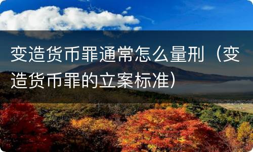 变造货币罪通常怎么量刑（变造货币罪的立案标准）