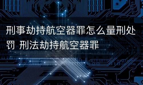 刑事劫持航空器罪怎么量刑处罚 刑法劫持航空器罪