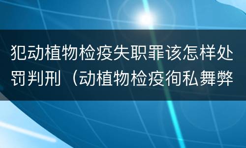 犯动植物检疫失职罪该怎样处罚判刑（动植物检疫徇私舞弊罪量刑）