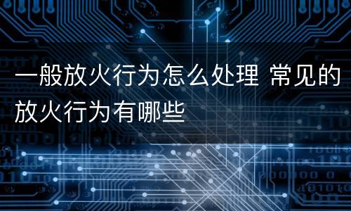一般放火行为怎么处理 常见的放火行为有哪些