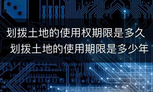 划拨土地的使用权期限是多久 划拨土地的使用期限是多少年
