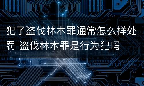 犯了盗伐林木罪通常怎么样处罚 盗伐林木罪是行为犯吗