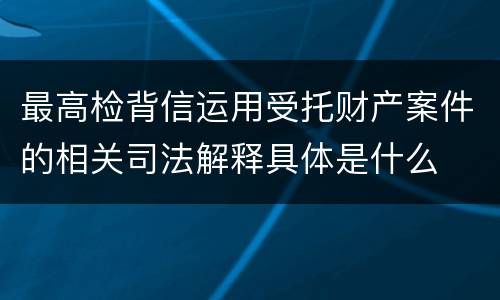 最高检背信运用受托财产案件的相关司法解释具体是什么