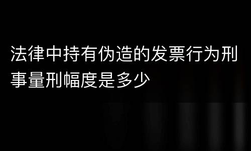 法律中持有伪造的发票行为刑事量刑幅度是多少