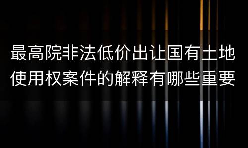 最高院非法低价出让国有土地使用权案件的解释有哪些重要规定