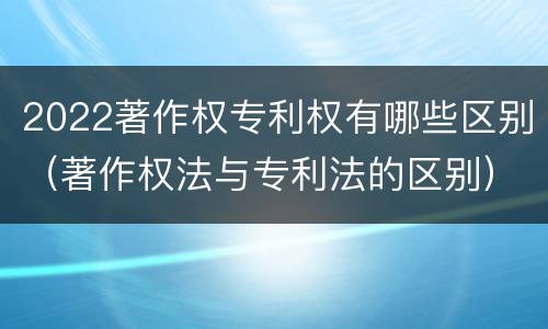 2022著作权专利权有哪些区别(著作权法与专利法的区别)