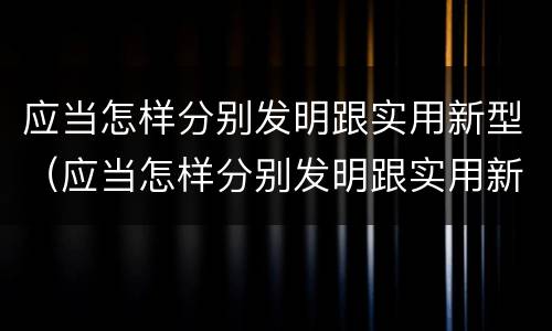 应当怎样分别发明跟实用新型（应当怎样分别发明跟实用新型产品）